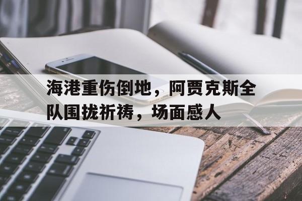 海港重伤倒地，阿贾克斯全队围拢祈祷，场面感人